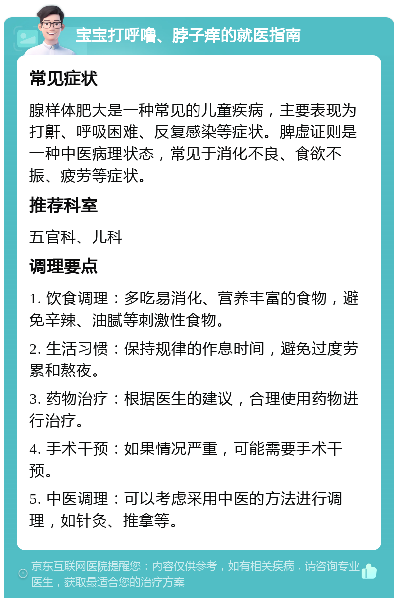 宝宝打呼噜、脖子痒的就医指南 常见症状 腺样体肥大是一种常见的儿童疾病，主要表现为打鼾、呼吸困难、反复感染等症状。脾虚证则是一种中医病理状态，常见于消化不良、食欲不振、疲劳等症状。 推荐科室 五官科、儿科 调理要点 1. 饮食调理：多吃易消化、营养丰富的食物，避免辛辣、油腻等刺激性食物。 2. 生活习惯：保持规律的作息时间，避免过度劳累和熬夜。 3. 药物治疗：根据医生的建议，合理使用药物进行治疗。 4. 手术干预：如果情况严重，可能需要手术干预。 5. 中医调理：可以考虑采用中医的方法进行调理，如针灸、推拿等。