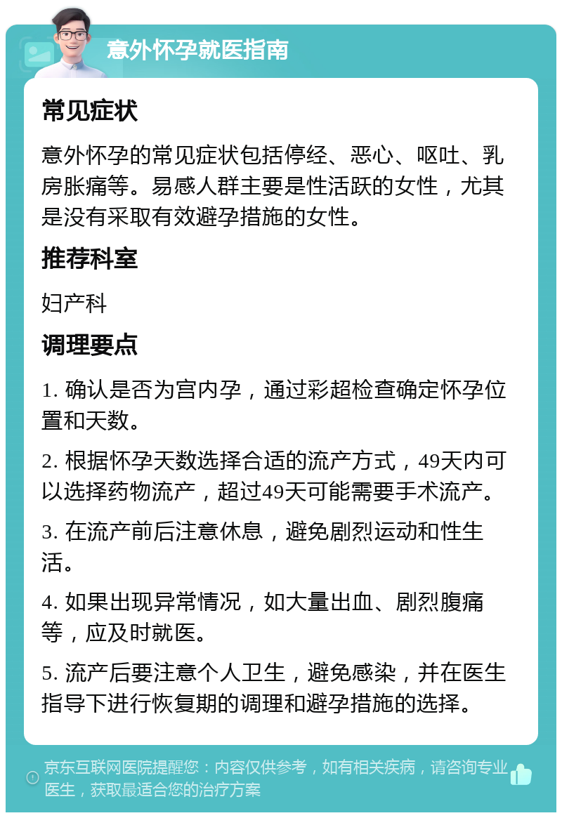 意外怀孕就医指南 常见症状 意外怀孕的常见症状包括停经、恶心、呕吐、乳房胀痛等。易感人群主要是性活跃的女性，尤其是没有采取有效避孕措施的女性。 推荐科室 妇产科 调理要点 1. 确认是否为宫内孕，通过彩超检查确定怀孕位置和天数。 2. 根据怀孕天数选择合适的流产方式，49天内可以选择药物流产，超过49天可能需要手术流产。 3. 在流产前后注意休息，避免剧烈运动和性生活。 4. 如果出现异常情况，如大量出血、剧烈腹痛等，应及时就医。 5. 流产后要注意个人卫生，避免感染，并在医生指导下进行恢复期的调理和避孕措施的选择。