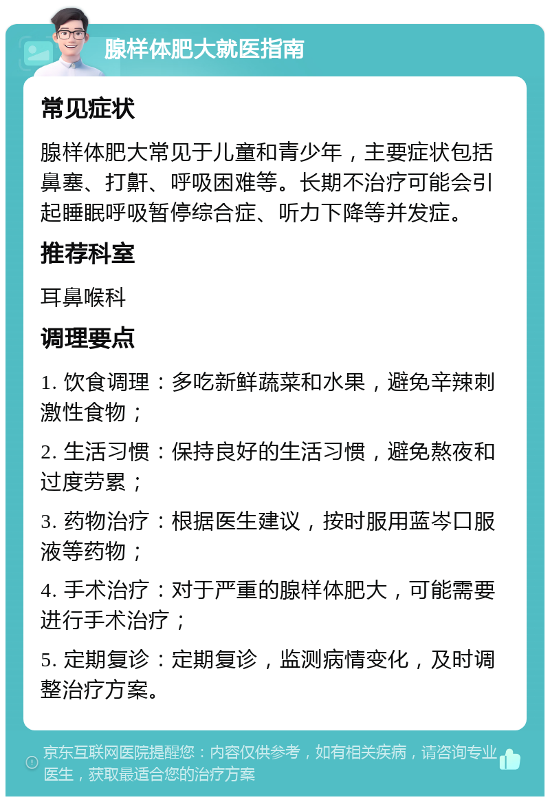 腺样体肥大就医指南 常见症状 腺样体肥大常见于儿童和青少年，主要症状包括鼻塞、打鼾、呼吸困难等。长期不治疗可能会引起睡眠呼吸暂停综合症、听力下降等并发症。 推荐科室 耳鼻喉科 调理要点 1. 饮食调理：多吃新鲜蔬菜和水果，避免辛辣刺激性食物； 2. 生活习惯：保持良好的生活习惯，避免熬夜和过度劳累； 3. 药物治疗：根据医生建议，按时服用蓝岑口服液等药物； 4. 手术治疗：对于严重的腺样体肥大，可能需要进行手术治疗； 5. 定期复诊：定期复诊，监测病情变化，及时调整治疗方案。