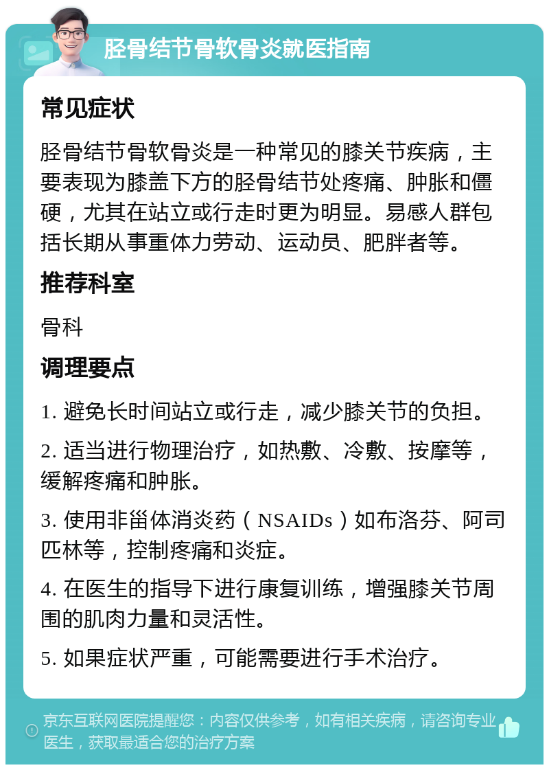 胫骨结节骨软骨炎就医指南 常见症状 胫骨结节骨软骨炎是一种常见的膝关节疾病，主要表现为膝盖下方的胫骨结节处疼痛、肿胀和僵硬，尤其在站立或行走时更为明显。易感人群包括长期从事重体力劳动、运动员、肥胖者等。 推荐科室 骨科 调理要点 1. 避免长时间站立或行走，减少膝关节的负担。 2. 适当进行物理治疗，如热敷、冷敷、按摩等，缓解疼痛和肿胀。 3. 使用非甾体消炎药（NSAIDs）如布洛芬、阿司匹林等，控制疼痛和炎症。 4. 在医生的指导下进行康复训练，增强膝关节周围的肌肉力量和灵活性。 5. 如果症状严重，可能需要进行手术治疗。