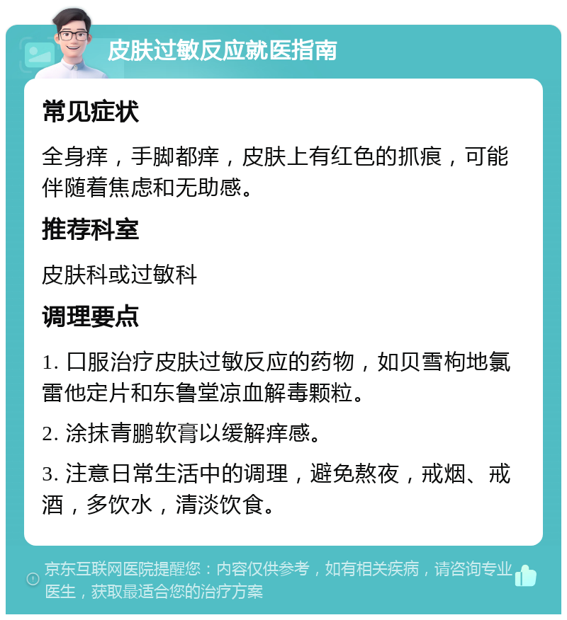 皮肤过敏反应就医指南 常见症状 全身痒，手脚都痒，皮肤上有红色的抓痕，可能伴随着焦虑和无助感。 推荐科室 皮肤科或过敏科 调理要点 1. 口服治疗皮肤过敏反应的药物，如贝雪枸地氯雷他定片和东鲁堂凉血解毒颗粒。 2. 涂抹青鹏软膏以缓解痒感。 3. 注意日常生活中的调理，避免熬夜，戒烟、戒酒，多饮水，清淡饮食。