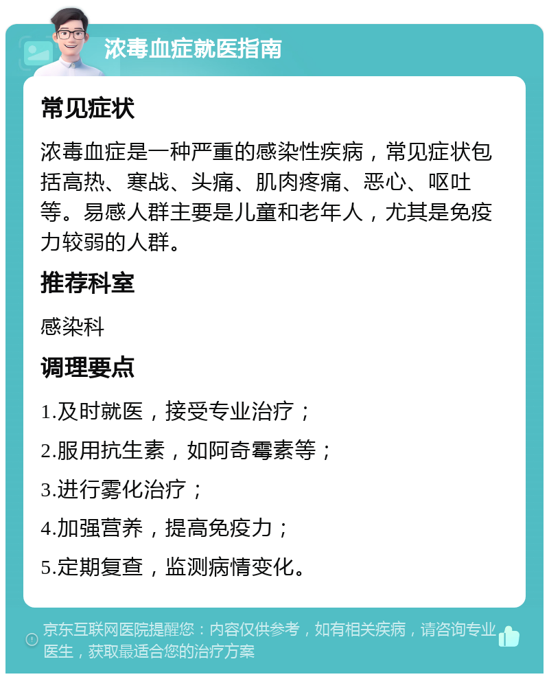 浓毒血症就医指南 常见症状 浓毒血症是一种严重的感染性疾病，常见症状包括高热、寒战、头痛、肌肉疼痛、恶心、呕吐等。易感人群主要是儿童和老年人，尤其是免疫力较弱的人群。 推荐科室 感染科 调理要点 1.及时就医，接受专业治疗； 2.服用抗生素，如阿奇霉素等； 3.进行雾化治疗； 4.加强营养，提高免疫力； 5.定期复查，监测病情变化。