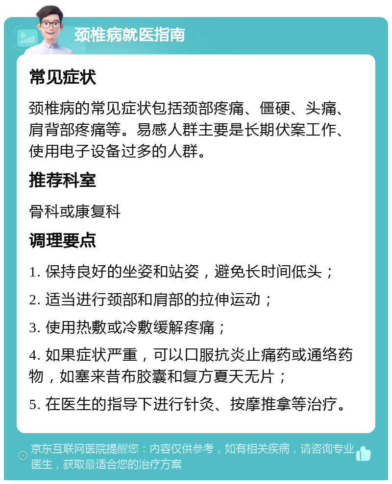 颈椎病就医指南 常见症状 颈椎病的常见症状包括颈部疼痛、僵硬、头痛、肩背部疼痛等。易感人群主要是长期伏案工作、使用电子设备过多的人群。 推荐科室 骨科或康复科 调理要点 1. 保持良好的坐姿和站姿，避免长时间低头； 2. 适当进行颈部和肩部的拉伸运动； 3. 使用热敷或冷敷缓解疼痛； 4. 如果症状严重，可以口服抗炎止痛药或通络药物，如塞来昔布胶囊和复方夏天无片； 5. 在医生的指导下进行针灸、按摩推拿等治疗。