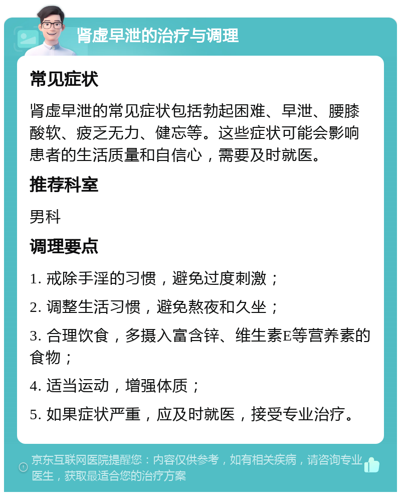 肾虚早泄的治疗与调理 常见症状 肾虚早泄的常见症状包括勃起困难、早泄、腰膝酸软、疲乏无力、健忘等。这些症状可能会影响患者的生活质量和自信心，需要及时就医。 推荐科室 男科 调理要点 1. 戒除手淫的习惯，避免过度刺激； 2. 调整生活习惯，避免熬夜和久坐； 3. 合理饮食，多摄入富含锌、维生素E等营养素的食物； 4. 适当运动，增强体质； 5. 如果症状严重，应及时就医，接受专业治疗。