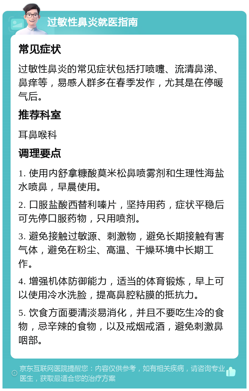 过敏性鼻炎就医指南 常见症状 过敏性鼻炎的常见症状包括打喷嚏、流清鼻涕、鼻痒等，易感人群多在春季发作，尤其是在停暖气后。 推荐科室 耳鼻喉科 调理要点 1. 使用内舒拿糠酸莫米松鼻喷雾剂和生理性海盐水喷鼻，早晨使用。 2. 口服盐酸西替利嗪片，坚持用药，症状平稳后可先停口服药物，只用喷剂。 3. 避免接触过敏源、刺激物，避免长期接触有害气体，避免在粉尘、高温、干燥环境中长期工作。 4. 增强机体防御能力，适当的体育锻炼，早上可以使用冷水洗脸，提高鼻腔粘膜的抵抗力。 5. 饮食方面要清淡易消化，并且不要吃生冷的食物，忌辛辣的食物，以及戒烟戒酒，避免刺激鼻咽部。