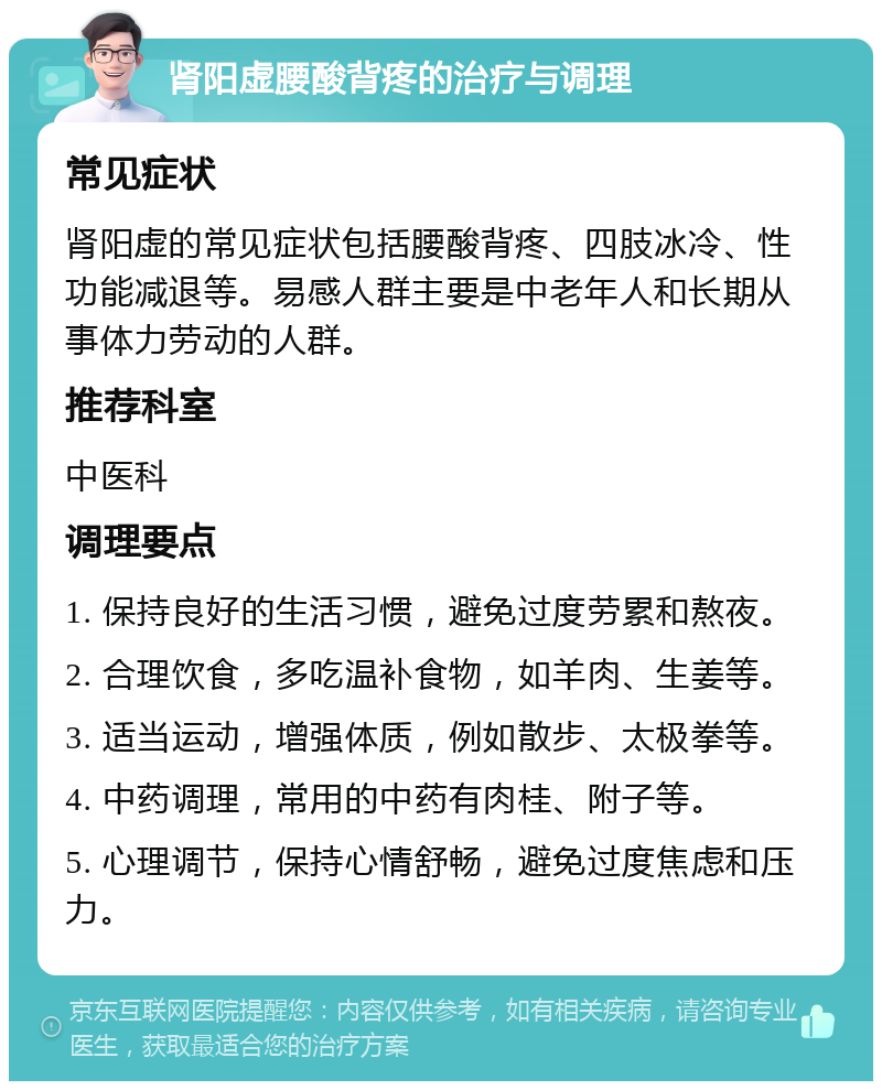 肾阳虚腰酸背疼的治疗与调理 常见症状 肾阳虚的常见症状包括腰酸背疼、四肢冰冷、性功能减退等。易感人群主要是中老年人和长期从事体力劳动的人群。 推荐科室 中医科 调理要点 1. 保持良好的生活习惯，避免过度劳累和熬夜。 2. 合理饮食，多吃温补食物，如羊肉、生姜等。 3. 适当运动，增强体质，例如散步、太极拳等。 4. 中药调理，常用的中药有肉桂、附子等。 5. 心理调节，保持心情舒畅，避免过度焦虑和压力。