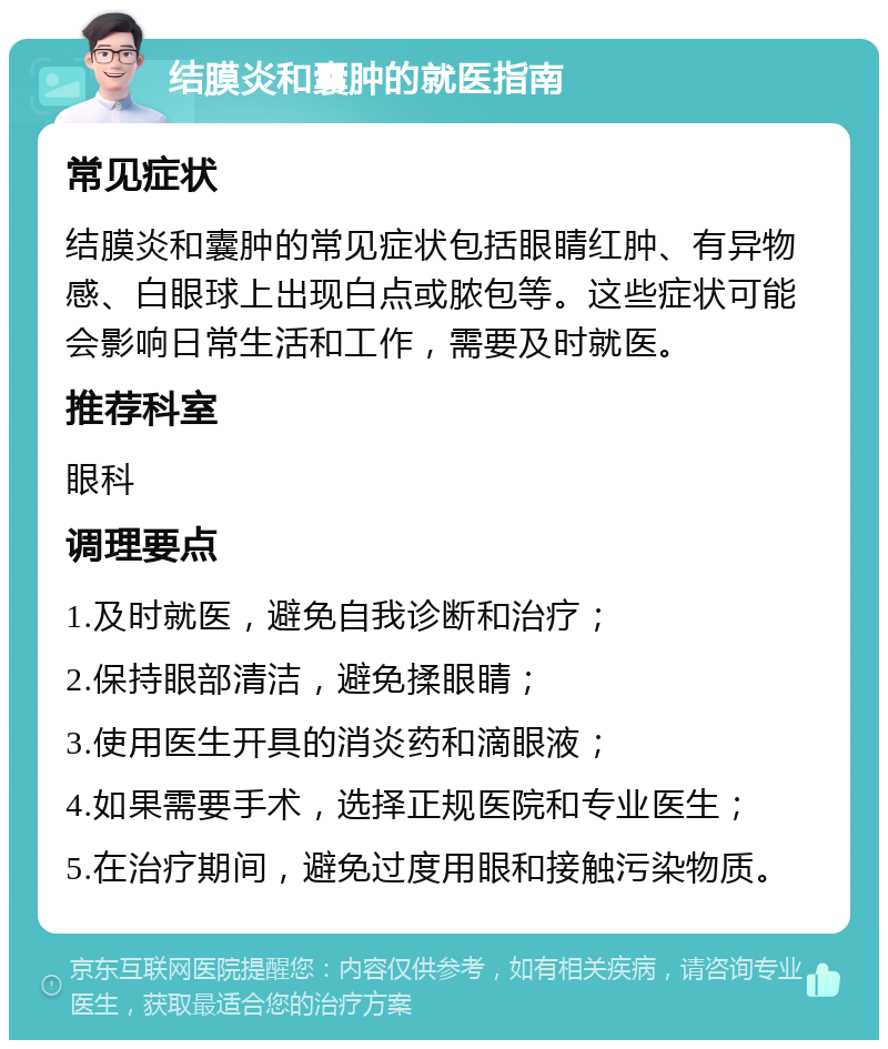 结膜炎和囊肿的就医指南 常见症状 结膜炎和囊肿的常见症状包括眼睛红肿、有异物感、白眼球上出现白点或脓包等。这些症状可能会影响日常生活和工作，需要及时就医。 推荐科室 眼科 调理要点 1.及时就医，避免自我诊断和治疗； 2.保持眼部清洁，避免揉眼睛； 3.使用医生开具的消炎药和滴眼液； 4.如果需要手术，选择正规医院和专业医生； 5.在治疗期间，避免过度用眼和接触污染物质。