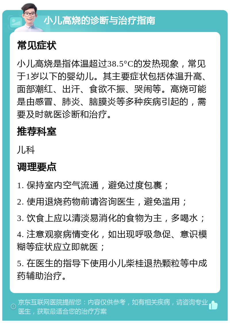 小儿高烧的诊断与治疗指南 常见症状 小儿高烧是指体温超过38.5°C的发热现象，常见于1岁以下的婴幼儿。其主要症状包括体温升高、面部潮红、出汗、食欲不振、哭闹等。高烧可能是由感冒、肺炎、脑膜炎等多种疾病引起的，需要及时就医诊断和治疗。 推荐科室 儿科 调理要点 1. 保持室内空气流通，避免过度包裹； 2. 使用退烧药物前请咨询医生，避免滥用； 3. 饮食上应以清淡易消化的食物为主，多喝水； 4. 注意观察病情变化，如出现呼吸急促、意识模糊等症状应立即就医； 5. 在医生的指导下使用小儿柴桂退热颗粒等中成药辅助治疗。