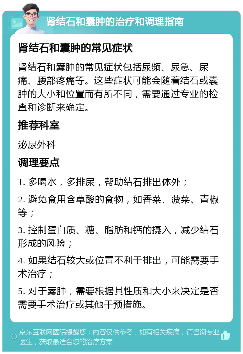 肾结石和囊肿的治疗和调理指南 肾结石和囊肿的常见症状 肾结石和囊肿的常见症状包括尿频、尿急、尿痛、腰部疼痛等。这些症状可能会随着结石或囊肿的大小和位置而有所不同，需要通过专业的检查和诊断来确定。 推荐科室 泌尿外科 调理要点 1. 多喝水，多排尿，帮助结石排出体外； 2. 避免食用含草酸的食物，如香菜、菠菜、青椒等； 3. 控制蛋白质、糖、脂肪和钙的摄入，减少结石形成的风险； 4. 如果结石较大或位置不利于排出，可能需要手术治疗； 5. 对于囊肿，需要根据其性质和大小来决定是否需要手术治疗或其他干预措施。