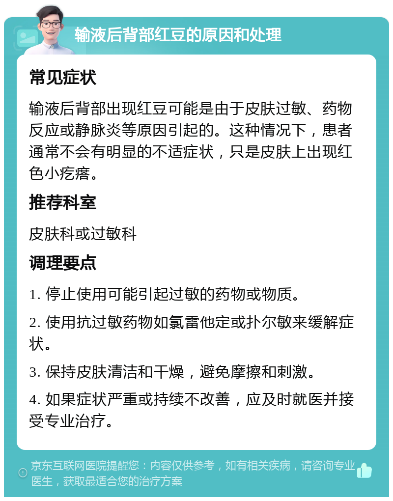 输液后背部红豆的原因和处理 常见症状 输液后背部出现红豆可能是由于皮肤过敏、药物反应或静脉炎等原因引起的。这种情况下，患者通常不会有明显的不适症状，只是皮肤上出现红色小疙瘩。 推荐科室 皮肤科或过敏科 调理要点 1. 停止使用可能引起过敏的药物或物质。 2. 使用抗过敏药物如氯雷他定或扑尔敏来缓解症状。 3. 保持皮肤清洁和干燥，避免摩擦和刺激。 4. 如果症状严重或持续不改善，应及时就医并接受专业治疗。