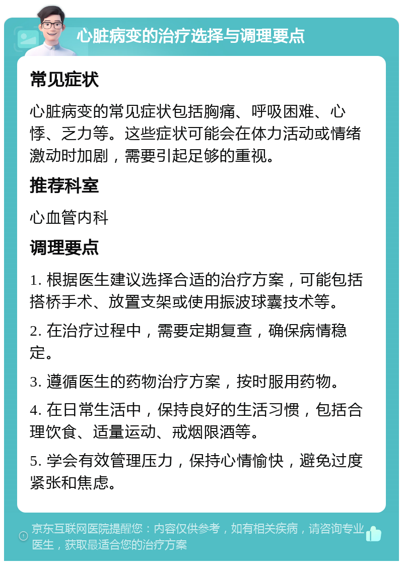 心脏病变的治疗选择与调理要点 常见症状 心脏病变的常见症状包括胸痛、呼吸困难、心悸、乏力等。这些症状可能会在体力活动或情绪激动时加剧，需要引起足够的重视。 推荐科室 心血管内科 调理要点 1. 根据医生建议选择合适的治疗方案，可能包括搭桥手术、放置支架或使用振波球囊技术等。 2. 在治疗过程中，需要定期复查，确保病情稳定。 3. 遵循医生的药物治疗方案，按时服用药物。 4. 在日常生活中，保持良好的生活习惯，包括合理饮食、适量运动、戒烟限酒等。 5. 学会有效管理压力，保持心情愉快，避免过度紧张和焦虑。