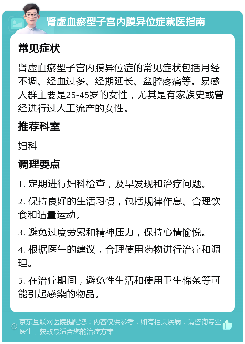 肾虚血瘀型子宫内膜异位症就医指南 常见症状 肾虚血瘀型子宫内膜异位症的常见症状包括月经不调、经血过多、经期延长、盆腔疼痛等。易感人群主要是25-45岁的女性，尤其是有家族史或曾经进行过人工流产的女性。 推荐科室 妇科 调理要点 1. 定期进行妇科检查，及早发现和治疗问题。 2. 保持良好的生活习惯，包括规律作息、合理饮食和适量运动。 3. 避免过度劳累和精神压力，保持心情愉悦。 4. 根据医生的建议，合理使用药物进行治疗和调理。 5. 在治疗期间，避免性生活和使用卫生棉条等可能引起感染的物品。