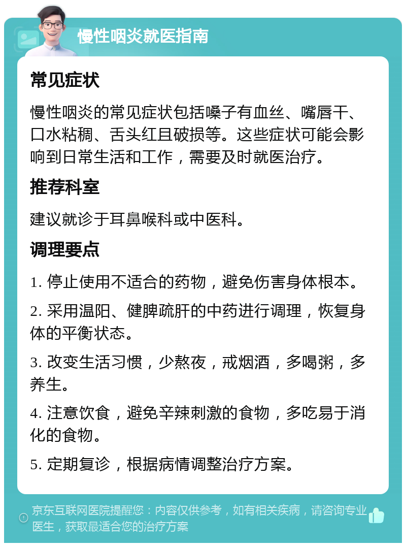 慢性咽炎就医指南 常见症状 慢性咽炎的常见症状包括嗓子有血丝、嘴唇干、口水粘稠、舌头红且破损等。这些症状可能会影响到日常生活和工作，需要及时就医治疗。 推荐科室 建议就诊于耳鼻喉科或中医科。 调理要点 1. 停止使用不适合的药物，避免伤害身体根本。 2. 采用温阳、健脾疏肝的中药进行调理，恢复身体的平衡状态。 3. 改变生活习惯，少熬夜，戒烟酒，多喝粥，多养生。 4. 注意饮食，避免辛辣刺激的食物，多吃易于消化的食物。 5. 定期复诊，根据病情调整治疗方案。