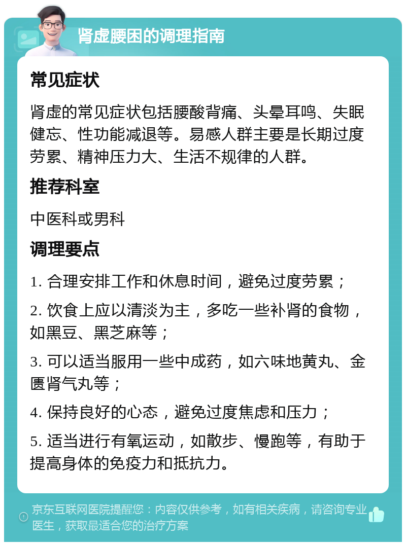 肾虚腰困的调理指南 常见症状 肾虚的常见症状包括腰酸背痛、头晕耳鸣、失眠健忘、性功能减退等。易感人群主要是长期过度劳累、精神压力大、生活不规律的人群。 推荐科室 中医科或男科 调理要点 1. 合理安排工作和休息时间，避免过度劳累； 2. 饮食上应以清淡为主，多吃一些补肾的食物，如黑豆、黑芝麻等； 3. 可以适当服用一些中成药，如六味地黄丸、金匮肾气丸等； 4. 保持良好的心态，避免过度焦虑和压力； 5. 适当进行有氧运动，如散步、慢跑等，有助于提高身体的免疫力和抵抗力。