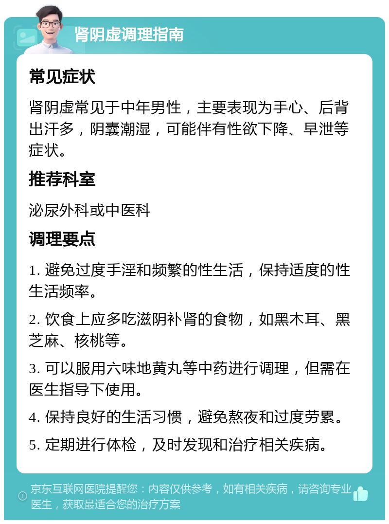 肾阴虚调理指南 常见症状 肾阴虚常见于中年男性，主要表现为手心、后背出汗多，阴囊潮湿，可能伴有性欲下降、早泄等症状。 推荐科室 泌尿外科或中医科 调理要点 1. 避免过度手淫和频繁的性生活，保持适度的性生活频率。 2. 饮食上应多吃滋阴补肾的食物，如黑木耳、黑芝麻、核桃等。 3. 可以服用六味地黄丸等中药进行调理，但需在医生指导下使用。 4. 保持良好的生活习惯，避免熬夜和过度劳累。 5. 定期进行体检，及时发现和治疗相关疾病。