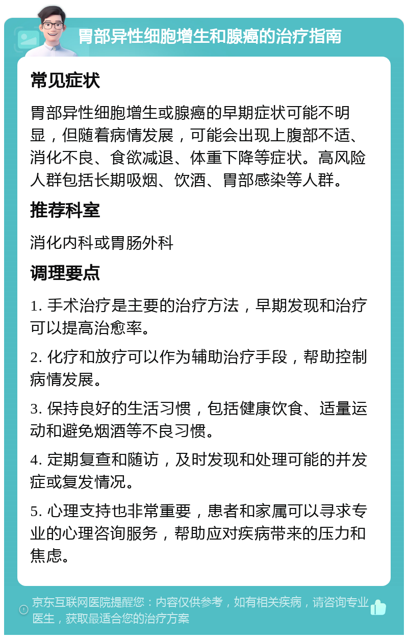 胃部异性细胞增生和腺癌的治疗指南 常见症状 胃部异性细胞增生或腺癌的早期症状可能不明显，但随着病情发展，可能会出现上腹部不适、消化不良、食欲减退、体重下降等症状。高风险人群包括长期吸烟、饮酒、胃部感染等人群。 推荐科室 消化内科或胃肠外科 调理要点 1. 手术治疗是主要的治疗方法，早期发现和治疗可以提高治愈率。 2. 化疗和放疗可以作为辅助治疗手段，帮助控制病情发展。 3. 保持良好的生活习惯，包括健康饮食、适量运动和避免烟酒等不良习惯。 4. 定期复查和随访，及时发现和处理可能的并发症或复发情况。 5. 心理支持也非常重要，患者和家属可以寻求专业的心理咨询服务，帮助应对疾病带来的压力和焦虑。