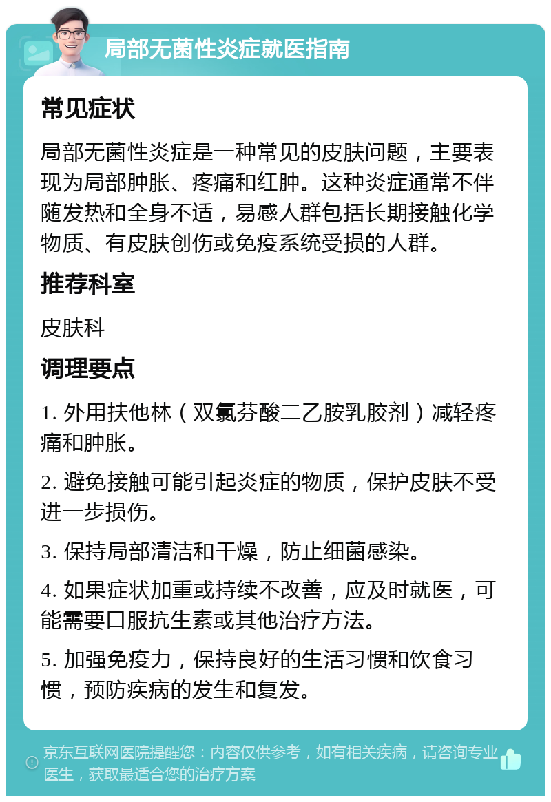 局部无菌性炎症就医指南 常见症状 局部无菌性炎症是一种常见的皮肤问题，主要表现为局部肿胀、疼痛和红肿。这种炎症通常不伴随发热和全身不适，易感人群包括长期接触化学物质、有皮肤创伤或免疫系统受损的人群。 推荐科室 皮肤科 调理要点 1. 外用扶他林（双氯芬酸二乙胺乳胶剂）减轻疼痛和肿胀。 2. 避免接触可能引起炎症的物质，保护皮肤不受进一步损伤。 3. 保持局部清洁和干燥，防止细菌感染。 4. 如果症状加重或持续不改善，应及时就医，可能需要口服抗生素或其他治疗方法。 5. 加强免疫力，保持良好的生活习惯和饮食习惯，预防疾病的发生和复发。