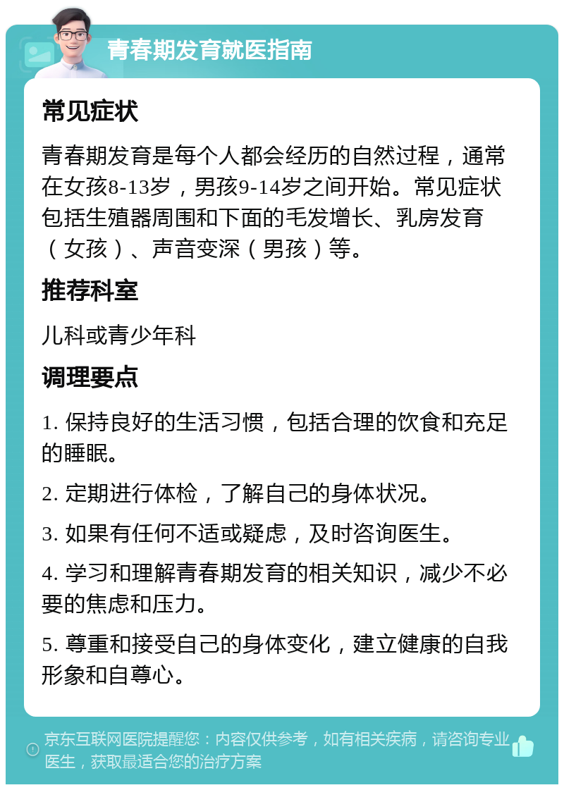 青春期发育就医指南 常见症状 青春期发育是每个人都会经历的自然过程，通常在女孩8-13岁，男孩9-14岁之间开始。常见症状包括生殖器周围和下面的毛发增长、乳房发育（女孩）、声音变深（男孩）等。 推荐科室 儿科或青少年科 调理要点 1. 保持良好的生活习惯，包括合理的饮食和充足的睡眠。 2. 定期进行体检，了解自己的身体状况。 3. 如果有任何不适或疑虑，及时咨询医生。 4. 学习和理解青春期发育的相关知识，减少不必要的焦虑和压力。 5. 尊重和接受自己的身体变化，建立健康的自我形象和自尊心。