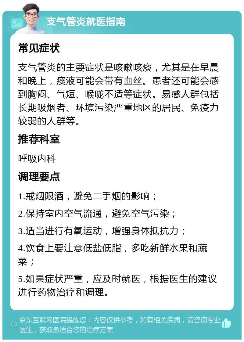 支气管炎就医指南 常见症状 支气管炎的主要症状是咳嗽咳痰，尤其是在早晨和晚上，痰液可能会带有血丝。患者还可能会感到胸闷、气短、喉咙不适等症状。易感人群包括长期吸烟者、环境污染严重地区的居民、免疫力较弱的人群等。 推荐科室 呼吸内科 调理要点 1.戒烟限酒，避免二手烟的影响； 2.保持室内空气流通，避免空气污染； 3.适当进行有氧运动，增强身体抵抗力； 4.饮食上要注意低盐低脂，多吃新鲜水果和蔬菜； 5.如果症状严重，应及时就医，根据医生的建议进行药物治疗和调理。