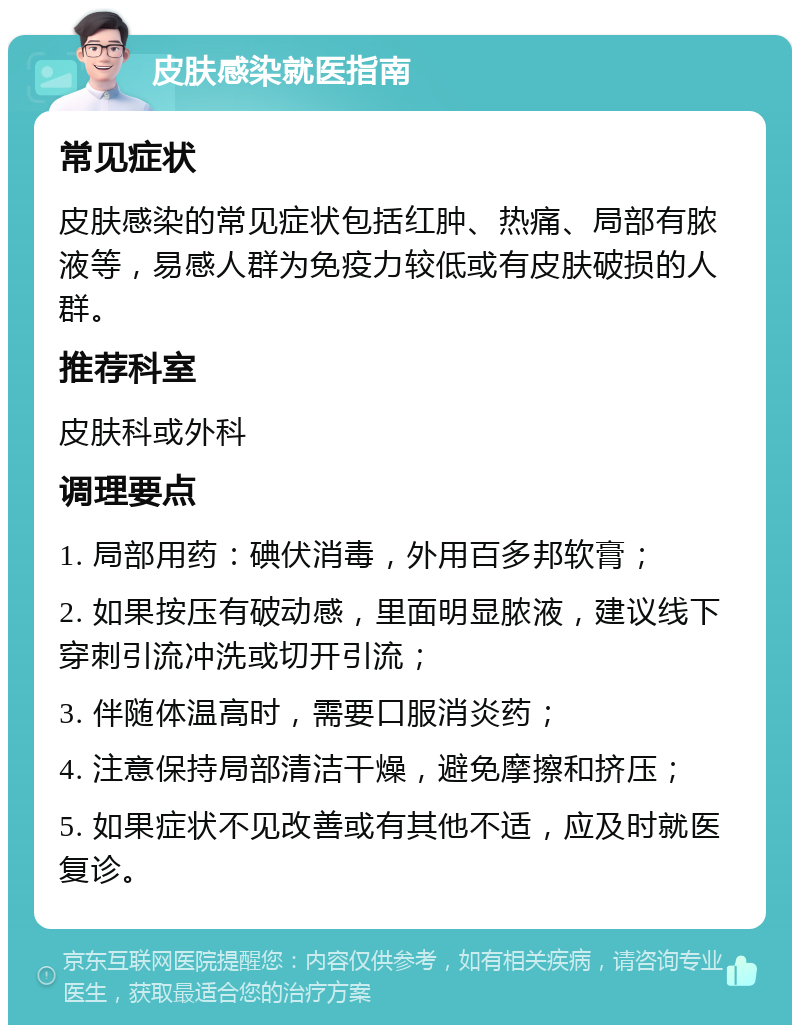 皮肤感染就医指南 常见症状 皮肤感染的常见症状包括红肿、热痛、局部有脓液等，易感人群为免疫力较低或有皮肤破损的人群。 推荐科室 皮肤科或外科 调理要点 1. 局部用药：碘伏消毒，外用百多邦软膏； 2. 如果按压有破动感，里面明显脓液，建议线下穿刺引流冲洗或切开引流； 3. 伴随体温高时，需要口服消炎药； 4. 注意保持局部清洁干燥，避免摩擦和挤压； 5. 如果症状不见改善或有其他不适，应及时就医复诊。