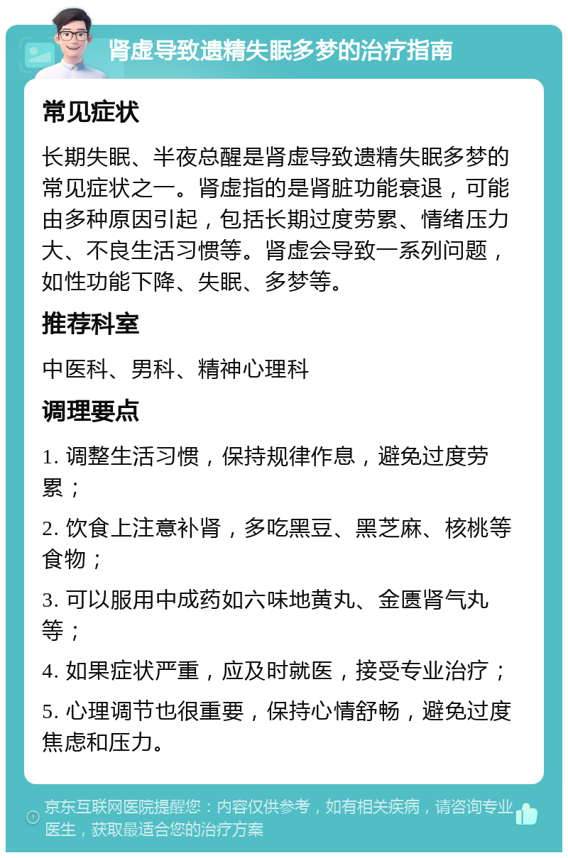 肾虚导致遗精失眠多梦的治疗指南 常见症状 长期失眠、半夜总醒是肾虚导致遗精失眠多梦的常见症状之一。肾虚指的是肾脏功能衰退，可能由多种原因引起，包括长期过度劳累、情绪压力大、不良生活习惯等。肾虚会导致一系列问题，如性功能下降、失眠、多梦等。 推荐科室 中医科、男科、精神心理科 调理要点 1. 调整生活习惯，保持规律作息，避免过度劳累； 2. 饮食上注意补肾，多吃黑豆、黑芝麻、核桃等食物； 3. 可以服用中成药如六味地黄丸、金匮肾气丸等； 4. 如果症状严重，应及时就医，接受专业治疗； 5. 心理调节也很重要，保持心情舒畅，避免过度焦虑和压力。