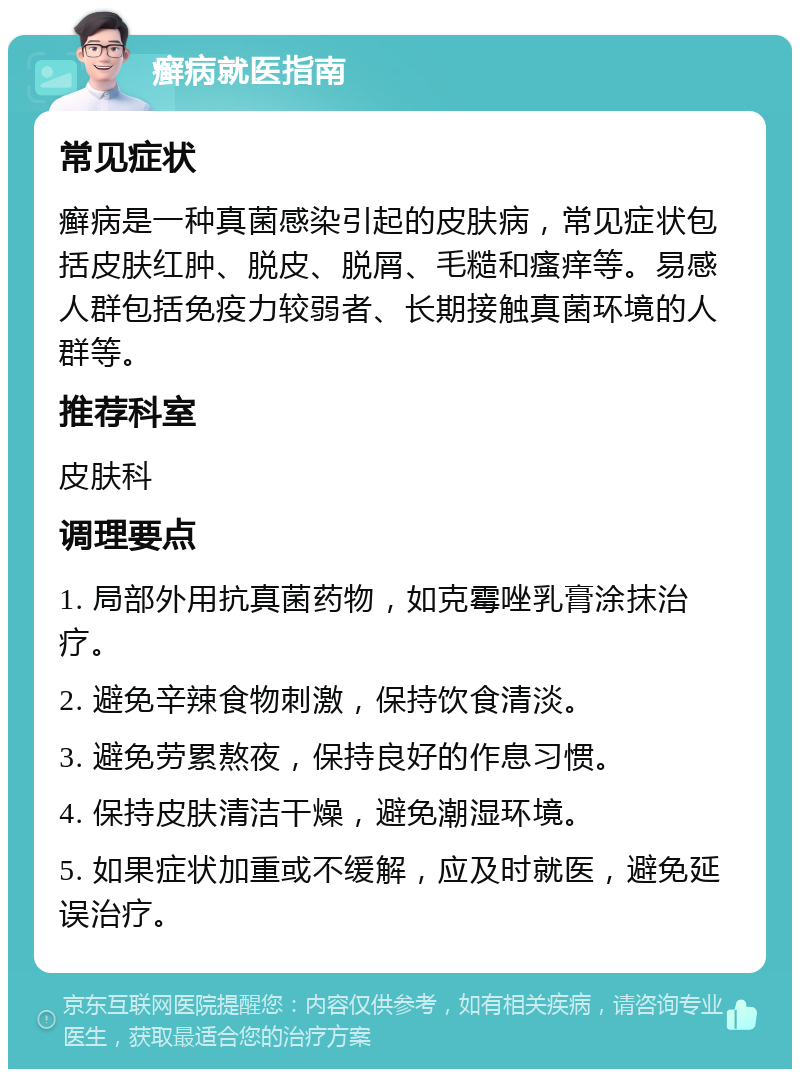 癣病就医指南 常见症状 癣病是一种真菌感染引起的皮肤病，常见症状包括皮肤红肿、脱皮、脱屑、毛糙和瘙痒等。易感人群包括免疫力较弱者、长期接触真菌环境的人群等。 推荐科室 皮肤科 调理要点 1. 局部外用抗真菌药物，如克霉唑乳膏涂抹治疗。 2. 避免辛辣食物刺激，保持饮食清淡。 3. 避免劳累熬夜，保持良好的作息习惯。 4. 保持皮肤清洁干燥，避免潮湿环境。 5. 如果症状加重或不缓解，应及时就医，避免延误治疗。