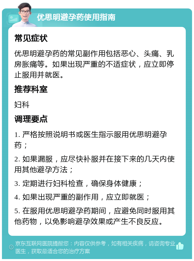 优思明避孕药使用指南 常见症状 优思明避孕药的常见副作用包括恶心、头痛、乳房胀痛等。如果出现严重的不适症状，应立即停止服用并就医。 推荐科室 妇科 调理要点 1. 严格按照说明书或医生指示服用优思明避孕药； 2. 如果漏服，应尽快补服并在接下来的几天内使用其他避孕方法； 3. 定期进行妇科检查，确保身体健康； 4. 如果出现严重的副作用，应立即就医； 5. 在服用优思明避孕药期间，应避免同时服用其他药物，以免影响避孕效果或产生不良反应。