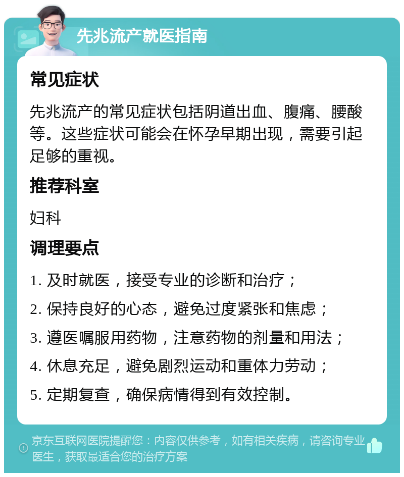 先兆流产就医指南 常见症状 先兆流产的常见症状包括阴道出血、腹痛、腰酸等。这些症状可能会在怀孕早期出现，需要引起足够的重视。 推荐科室 妇科 调理要点 1. 及时就医，接受专业的诊断和治疗； 2. 保持良好的心态，避免过度紧张和焦虑； 3. 遵医嘱服用药物，注意药物的剂量和用法； 4. 休息充足，避免剧烈运动和重体力劳动； 5. 定期复查，确保病情得到有效控制。