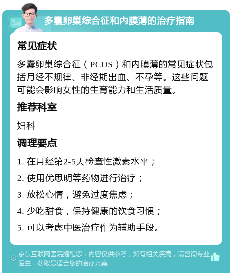 多囊卵巢综合征和内膜薄的治疗指南 常见症状 多囊卵巢综合征（PCOS）和内膜薄的常见症状包括月经不规律、非经期出血、不孕等。这些问题可能会影响女性的生育能力和生活质量。 推荐科室 妇科 调理要点 1. 在月经第2-5天检查性激素水平； 2. 使用优思明等药物进行治疗； 3. 放松心情，避免过度焦虑； 4. 少吃甜食，保持健康的饮食习惯； 5. 可以考虑中医治疗作为辅助手段。