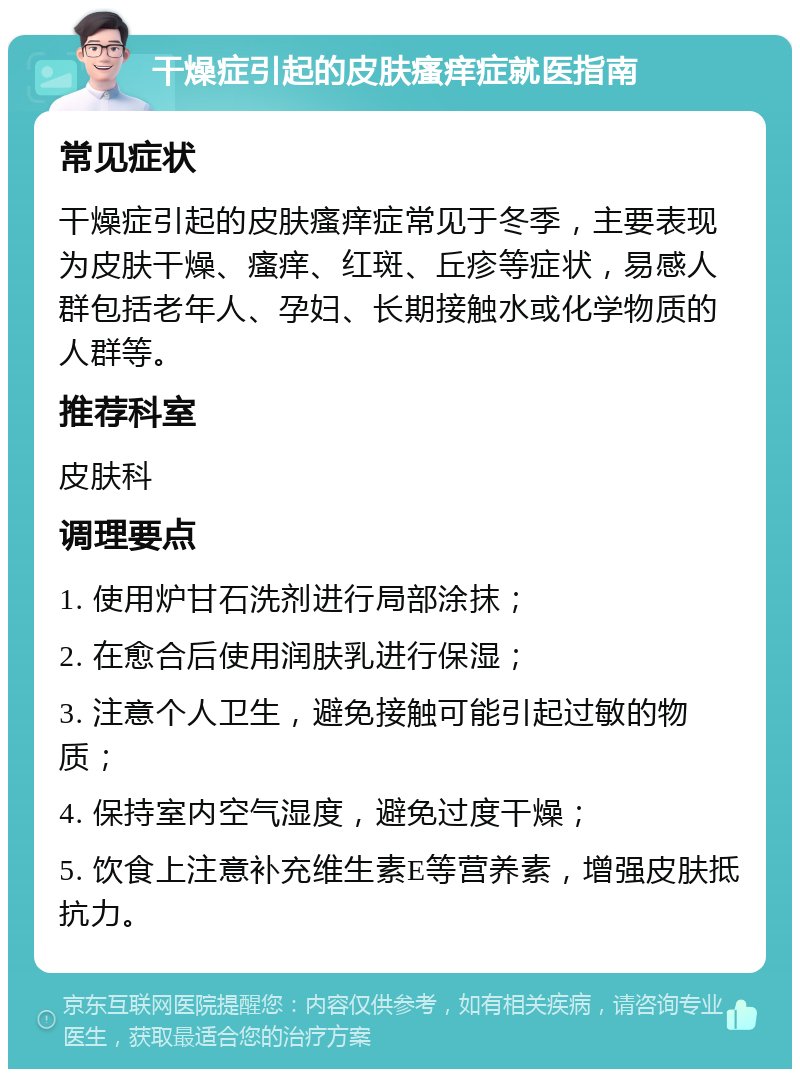 干燥症引起的皮肤瘙痒症就医指南 常见症状 干燥症引起的皮肤瘙痒症常见于冬季，主要表现为皮肤干燥、瘙痒、红斑、丘疹等症状，易感人群包括老年人、孕妇、长期接触水或化学物质的人群等。 推荐科室 皮肤科 调理要点 1. 使用炉甘石洗剂进行局部涂抹； 2. 在愈合后使用润肤乳进行保湿； 3. 注意个人卫生，避免接触可能引起过敏的物质； 4. 保持室内空气湿度，避免过度干燥； 5. 饮食上注意补充维生素E等营养素，增强皮肤抵抗力。