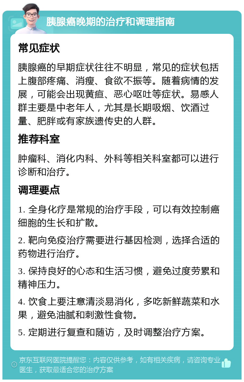 胰腺癌晚期的治疗和调理指南 常见症状 胰腺癌的早期症状往往不明显，常见的症状包括上腹部疼痛、消瘦、食欲不振等。随着病情的发展，可能会出现黄疸、恶心呕吐等症状。易感人群主要是中老年人，尤其是长期吸烟、饮酒过量、肥胖或有家族遗传史的人群。 推荐科室 肿瘤科、消化内科、外科等相关科室都可以进行诊断和治疗。 调理要点 1. 全身化疗是常规的治疗手段，可以有效控制癌细胞的生长和扩散。 2. 靶向免疫治疗需要进行基因检测，选择合适的药物进行治疗。 3. 保持良好的心态和生活习惯，避免过度劳累和精神压力。 4. 饮食上要注意清淡易消化，多吃新鲜蔬菜和水果，避免油腻和刺激性食物。 5. 定期进行复查和随访，及时调整治疗方案。