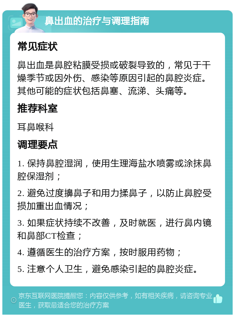 鼻出血的治疗与调理指南 常见症状 鼻出血是鼻腔粘膜受损或破裂导致的，常见于干燥季节或因外伤、感染等原因引起的鼻腔炎症。其他可能的症状包括鼻塞、流涕、头痛等。 推荐科室 耳鼻喉科 调理要点 1. 保持鼻腔湿润，使用生理海盐水喷雾或涂抹鼻腔保湿剂； 2. 避免过度擤鼻子和用力揉鼻子，以防止鼻腔受损加重出血情况； 3. 如果症状持续不改善，及时就医，进行鼻内镜和鼻部CT检查； 4. 遵循医生的治疗方案，按时服用药物； 5. 注意个人卫生，避免感染引起的鼻腔炎症。