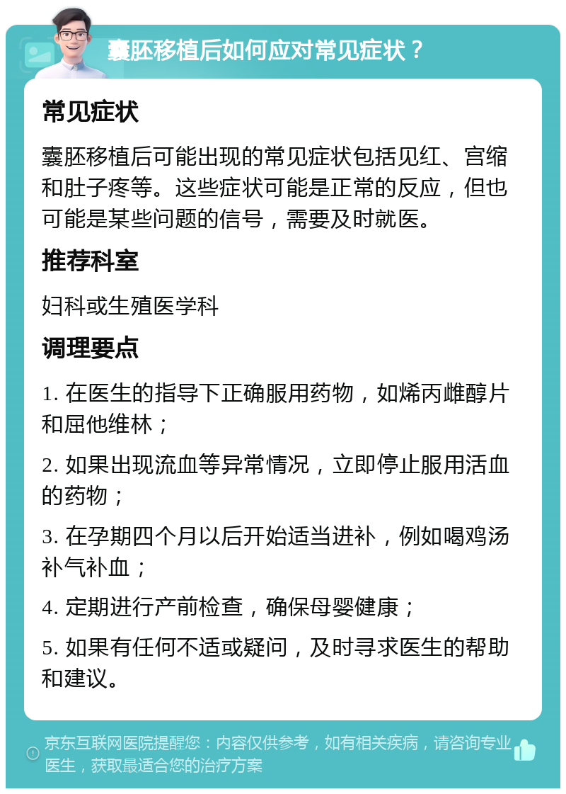 囊胚移植后如何应对常见症状？ 常见症状 囊胚移植后可能出现的常见症状包括见红、宫缩和肚子疼等。这些症状可能是正常的反应，但也可能是某些问题的信号，需要及时就医。 推荐科室 妇科或生殖医学科 调理要点 1. 在医生的指导下正确服用药物，如烯丙雌醇片和屈他维林； 2. 如果出现流血等异常情况，立即停止服用活血的药物； 3. 在孕期四个月以后开始适当进补，例如喝鸡汤补气补血； 4. 定期进行产前检查，确保母婴健康； 5. 如果有任何不适或疑问，及时寻求医生的帮助和建议。