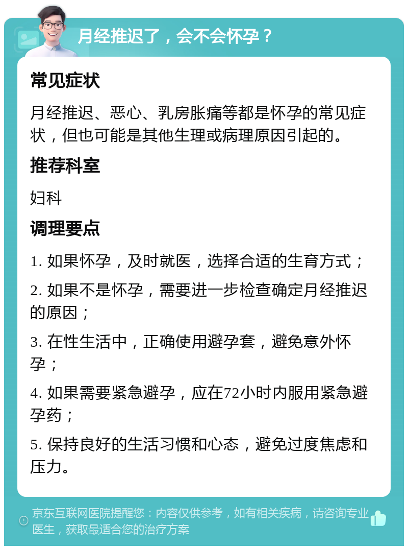 月经推迟了，会不会怀孕？ 常见症状 月经推迟、恶心、乳房胀痛等都是怀孕的常见症状，但也可能是其他生理或病理原因引起的。 推荐科室 妇科 调理要点 1. 如果怀孕，及时就医，选择合适的生育方式； 2. 如果不是怀孕，需要进一步检查确定月经推迟的原因； 3. 在性生活中，正确使用避孕套，避免意外怀孕； 4. 如果需要紧急避孕，应在72小时内服用紧急避孕药； 5. 保持良好的生活习惯和心态，避免过度焦虑和压力。