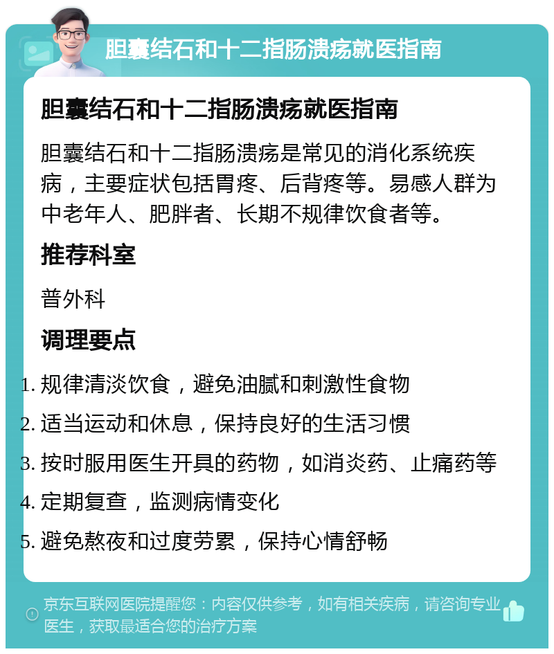 胆囊结石和十二指肠溃疡就医指南 胆囊结石和十二指肠溃疡就医指南 胆囊结石和十二指肠溃疡是常见的消化系统疾病，主要症状包括胃疼、后背疼等。易感人群为中老年人、肥胖者、长期不规律饮食者等。 推荐科室 普外科 调理要点 规律清淡饮食，避免油腻和刺激性食物 适当运动和休息，保持良好的生活习惯 按时服用医生开具的药物，如消炎药、止痛药等 定期复查，监测病情变化 避免熬夜和过度劳累，保持心情舒畅