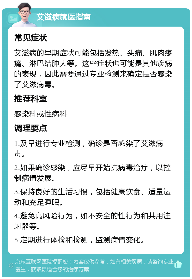 艾滋病就医指南 常见症状 艾滋病的早期症状可能包括发热、头痛、肌肉疼痛、淋巴结肿大等。这些症状也可能是其他疾病的表现，因此需要通过专业检测来确定是否感染了艾滋病毒。 推荐科室 感染科或性病科 调理要点 1.及早进行专业检测，确诊是否感染了艾滋病毒。 2.如果确诊感染，应尽早开始抗病毒治疗，以控制病情发展。 3.保持良好的生活习惯，包括健康饮食、适量运动和充足睡眠。 4.避免高风险行为，如不安全的性行为和共用注射器等。 5.定期进行体检和检测，监测病情变化。