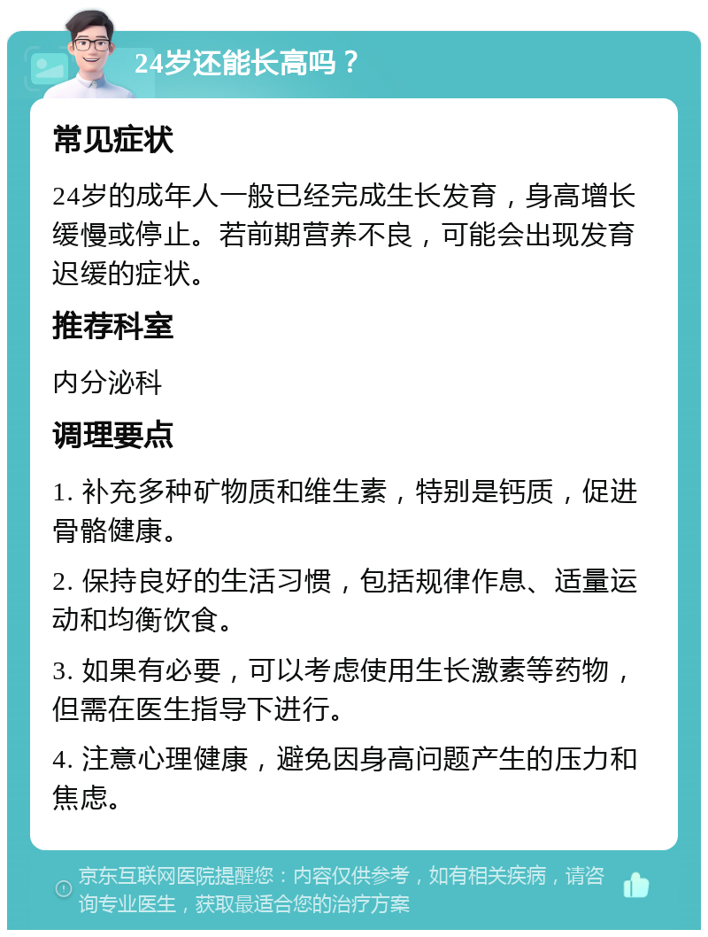 24岁还能长高吗？ 常见症状 24岁的成年人一般已经完成生长发育，身高增长缓慢或停止。若前期营养不良，可能会出现发育迟缓的症状。 推荐科室 内分泌科 调理要点 1. 补充多种矿物质和维生素，特别是钙质，促进骨骼健康。 2. 保持良好的生活习惯，包括规律作息、适量运动和均衡饮食。 3. 如果有必要，可以考虑使用生长激素等药物，但需在医生指导下进行。 4. 注意心理健康，避免因身高问题产生的压力和焦虑。