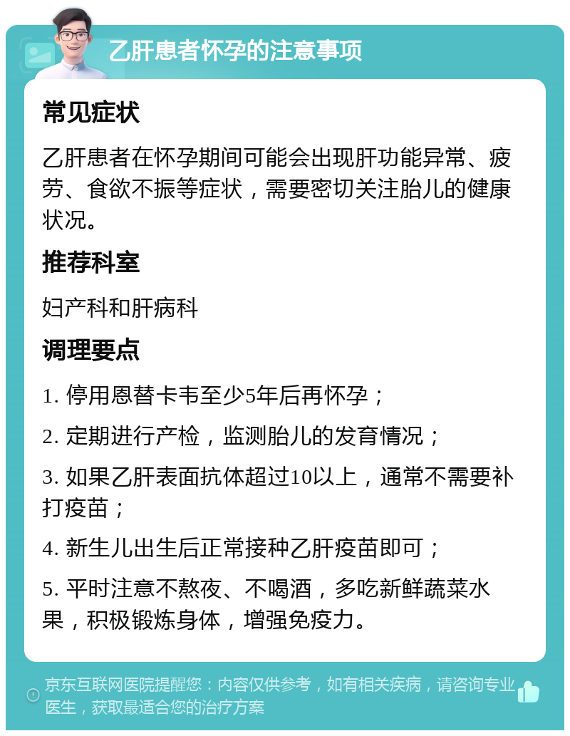 乙肝患者怀孕的注意事项 常见症状 乙肝患者在怀孕期间可能会出现肝功能异常、疲劳、食欲不振等症状，需要密切关注胎儿的健康状况。 推荐科室 妇产科和肝病科 调理要点 1. 停用恩替卡韦至少5年后再怀孕； 2. 定期进行产检，监测胎儿的发育情况； 3. 如果乙肝表面抗体超过10以上，通常不需要补打疫苗； 4. 新生儿出生后正常接种乙肝疫苗即可； 5. 平时注意不熬夜、不喝酒，多吃新鲜蔬菜水果，积极锻炼身体，增强免疫力。