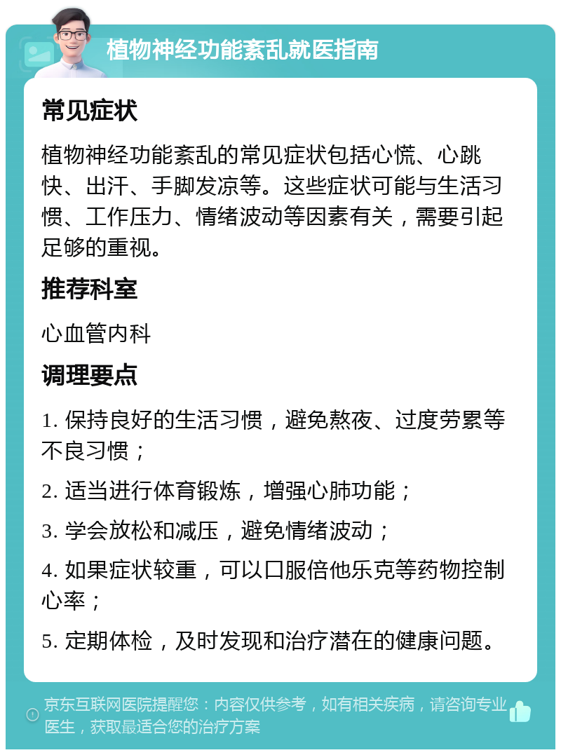 植物神经功能紊乱就医指南 常见症状 植物神经功能紊乱的常见症状包括心慌、心跳快、出汗、手脚发凉等。这些症状可能与生活习惯、工作压力、情绪波动等因素有关，需要引起足够的重视。 推荐科室 心血管内科 调理要点 1. 保持良好的生活习惯，避免熬夜、过度劳累等不良习惯； 2. 适当进行体育锻炼，增强心肺功能； 3. 学会放松和减压，避免情绪波动； 4. 如果症状较重，可以口服倍他乐克等药物控制心率； 5. 定期体检，及时发现和治疗潜在的健康问题。