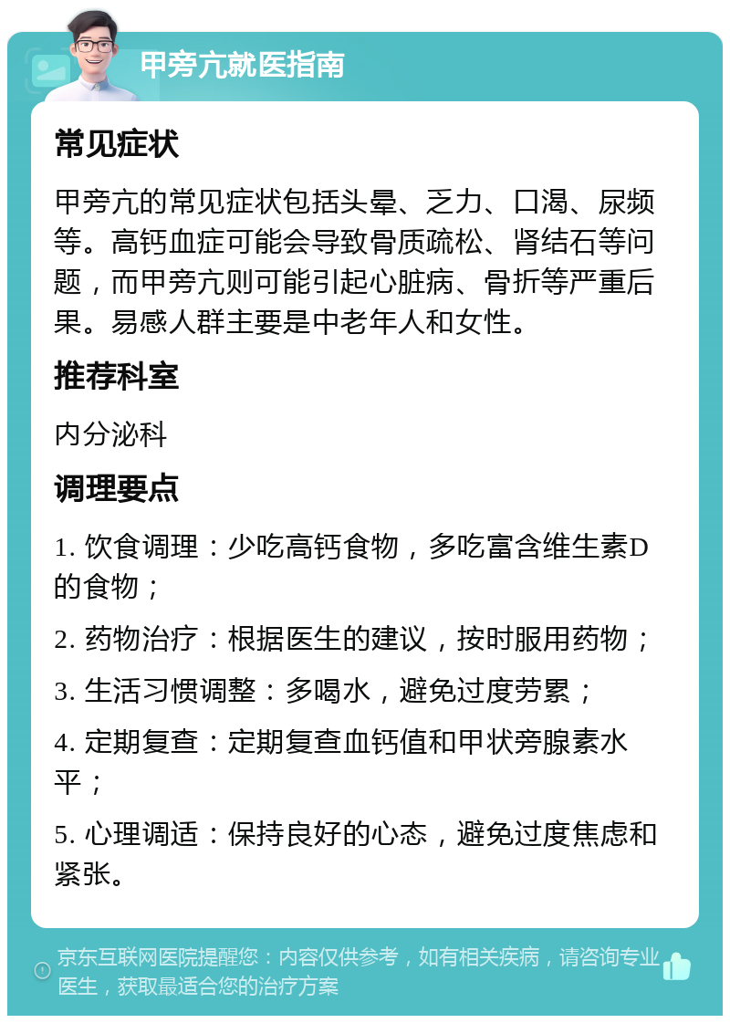 甲旁亢就医指南 常见症状 甲旁亢的常见症状包括头晕、乏力、口渴、尿频等。高钙血症可能会导致骨质疏松、肾结石等问题，而甲旁亢则可能引起心脏病、骨折等严重后果。易感人群主要是中老年人和女性。 推荐科室 内分泌科 调理要点 1. 饮食调理：少吃高钙食物，多吃富含维生素D的食物； 2. 药物治疗：根据医生的建议，按时服用药物； 3. 生活习惯调整：多喝水，避免过度劳累； 4. 定期复查：定期复查血钙值和甲状旁腺素水平； 5. 心理调适：保持良好的心态，避免过度焦虑和紧张。