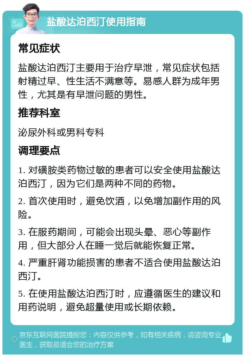 盐酸达泊西汀使用指南 常见症状 盐酸达泊西汀主要用于治疗早泄，常见症状包括射精过早、性生活不满意等。易感人群为成年男性，尤其是有早泄问题的男性。 推荐科室 泌尿外科或男科专科 调理要点 1. 对磺胺类药物过敏的患者可以安全使用盐酸达泊西汀，因为它们是两种不同的药物。 2. 首次使用时，避免饮酒，以免增加副作用的风险。 3. 在服药期间，可能会出现头晕、恶心等副作用，但大部分人在睡一觉后就能恢复正常。 4. 严重肝肾功能损害的患者不适合使用盐酸达泊西汀。 5. 在使用盐酸达泊西汀时，应遵循医生的建议和用药说明，避免超量使用或长期依赖。