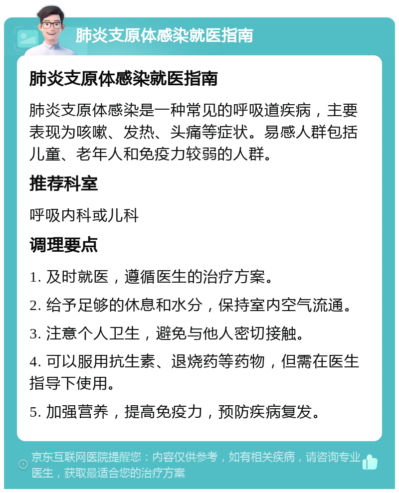 肺炎支原体感染就医指南 肺炎支原体感染就医指南 肺炎支原体感染是一种常见的呼吸道疾病，主要表现为咳嗽、发热、头痛等症状。易感人群包括儿童、老年人和免疫力较弱的人群。 推荐科室 呼吸内科或儿科 调理要点 1. 及时就医，遵循医生的治疗方案。 2. 给予足够的休息和水分，保持室内空气流通。 3. 注意个人卫生，避免与他人密切接触。 4. 可以服用抗生素、退烧药等药物，但需在医生指导下使用。 5. 加强营养，提高免疫力，预防疾病复发。