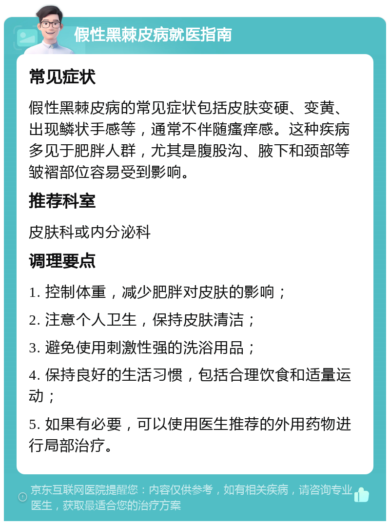 假性黑棘皮病就医指南 常见症状 假性黑棘皮病的常见症状包括皮肤变硬、变黄、出现鳞状手感等，通常不伴随瘙痒感。这种疾病多见于肥胖人群，尤其是腹股沟、腋下和颈部等皱褶部位容易受到影响。 推荐科室 皮肤科或内分泌科 调理要点 1. 控制体重，减少肥胖对皮肤的影响； 2. 注意个人卫生，保持皮肤清洁； 3. 避免使用刺激性强的洗浴用品； 4. 保持良好的生活习惯，包括合理饮食和适量运动； 5. 如果有必要，可以使用医生推荐的外用药物进行局部治疗。