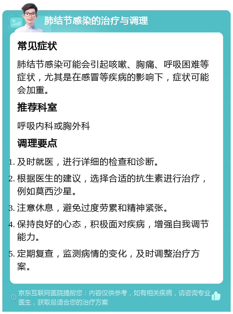 肺结节感染的治疗与调理 常见症状 肺结节感染可能会引起咳嗽、胸痛、呼吸困难等症状，尤其是在感冒等疾病的影响下，症状可能会加重。 推荐科室 呼吸内科或胸外科 调理要点 及时就医，进行详细的检查和诊断。 根据医生的建议，选择合适的抗生素进行治疗，例如莫西沙星。 注意休息，避免过度劳累和精神紧张。 保持良好的心态，积极面对疾病，增强自我调节能力。 定期复查，监测病情的变化，及时调整治疗方案。