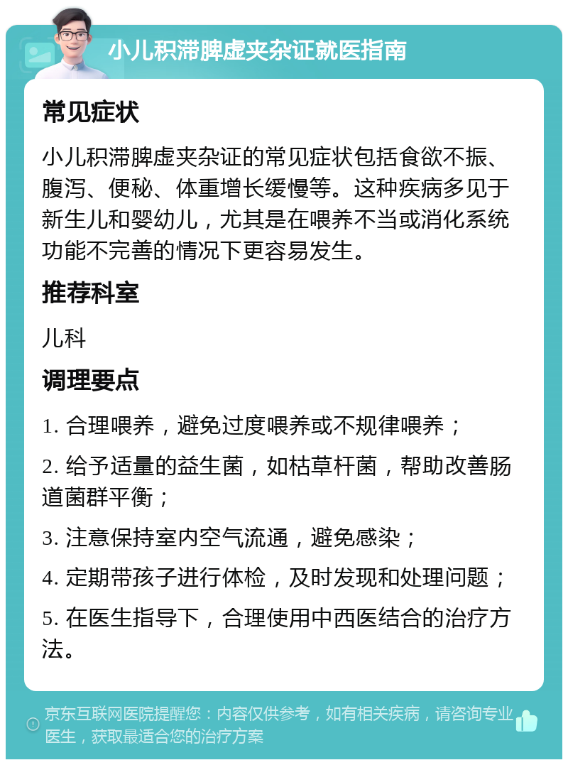 小儿积滞脾虚夹杂证就医指南 常见症状 小儿积滞脾虚夹杂证的常见症状包括食欲不振、腹泻、便秘、体重增长缓慢等。这种疾病多见于新生儿和婴幼儿，尤其是在喂养不当或消化系统功能不完善的情况下更容易发生。 推荐科室 儿科 调理要点 1. 合理喂养，避免过度喂养或不规律喂养； 2. 给予适量的益生菌，如枯草杆菌，帮助改善肠道菌群平衡； 3. 注意保持室内空气流通，避免感染； 4. 定期带孩子进行体检，及时发现和处理问题； 5. 在医生指导下，合理使用中西医结合的治疗方法。