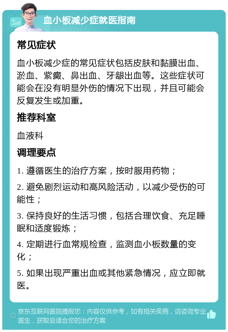 血小板减少症就医指南 常见症状 血小板减少症的常见症状包括皮肤和黏膜出血、淤血、紫癜、鼻出血、牙龈出血等。这些症状可能会在没有明显外伤的情况下出现，并且可能会反复发生或加重。 推荐科室 血液科 调理要点 1. 遵循医生的治疗方案，按时服用药物； 2. 避免剧烈运动和高风险活动，以减少受伤的可能性； 3. 保持良好的生活习惯，包括合理饮食、充足睡眠和适度锻炼； 4. 定期进行血常规检查，监测血小板数量的变化； 5. 如果出现严重出血或其他紧急情况，应立即就医。