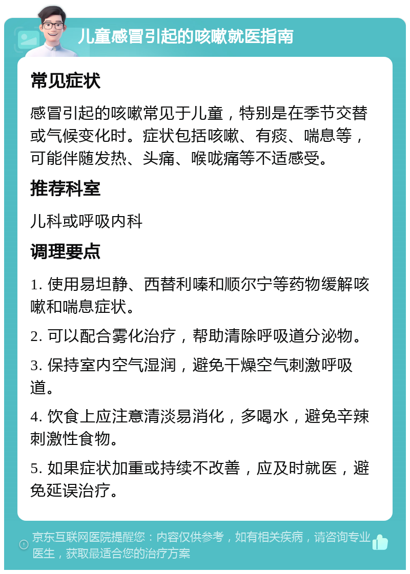 儿童感冒引起的咳嗽就医指南 常见症状 感冒引起的咳嗽常见于儿童，特别是在季节交替或气候变化时。症状包括咳嗽、有痰、喘息等，可能伴随发热、头痛、喉咙痛等不适感受。 推荐科室 儿科或呼吸内科 调理要点 1. 使用易坦静、西替利嗪和顺尔宁等药物缓解咳嗽和喘息症状。 2. 可以配合雾化治疗，帮助清除呼吸道分泌物。 3. 保持室内空气湿润，避免干燥空气刺激呼吸道。 4. 饮食上应注意清淡易消化，多喝水，避免辛辣刺激性食物。 5. 如果症状加重或持续不改善，应及时就医，避免延误治疗。