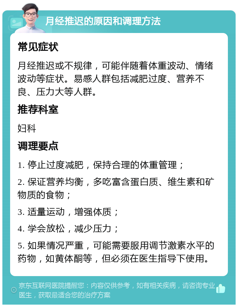 月经推迟的原因和调理方法 常见症状 月经推迟或不规律，可能伴随着体重波动、情绪波动等症状。易感人群包括减肥过度、营养不良、压力大等人群。 推荐科室 妇科 调理要点 1. 停止过度减肥，保持合理的体重管理； 2. 保证营养均衡，多吃富含蛋白质、维生素和矿物质的食物； 3. 适量运动，增强体质； 4. 学会放松，减少压力； 5. 如果情况严重，可能需要服用调节激素水平的药物，如黄体酮等，但必须在医生指导下使用。