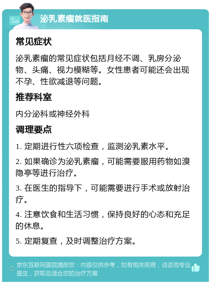 泌乳素瘤就医指南 常见症状 泌乳素瘤的常见症状包括月经不调、乳房分泌物、头痛、视力模糊等。女性患者可能还会出现不孕、性欲减退等问题。 推荐科室 内分泌科或神经外科 调理要点 1. 定期进行性六项检查，监测泌乳素水平。 2. 如果确诊为泌乳素瘤，可能需要服用药物如溴隐亭等进行治疗。 3. 在医生的指导下，可能需要进行手术或放射治疗。 4. 注意饮食和生活习惯，保持良好的心态和充足的休息。 5. 定期复查，及时调整治疗方案。