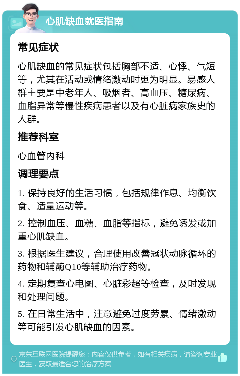 心肌缺血就医指南 常见症状 心肌缺血的常见症状包括胸部不适、心悸、气短等，尤其在活动或情绪激动时更为明显。易感人群主要是中老年人、吸烟者、高血压、糖尿病、血脂异常等慢性疾病患者以及有心脏病家族史的人群。 推荐科室 心血管内科 调理要点 1. 保持良好的生活习惯，包括规律作息、均衡饮食、适量运动等。 2. 控制血压、血糖、血脂等指标，避免诱发或加重心肌缺血。 3. 根据医生建议，合理使用改善冠状动脉循环的药物和辅酶Q10等辅助治疗药物。 4. 定期复查心电图、心脏彩超等检查，及时发现和处理问题。 5. 在日常生活中，注意避免过度劳累、情绪激动等可能引发心肌缺血的因素。